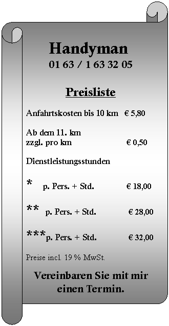 Horizontaler Bildlauf: Handyman  01 63 / 1 63 32 05    Preisliste     Anfahrtskosten bis 10 km 	 € 5,80            Ab dem 11. km  zzgl. pro km   		  € 0,50                     Dienstleistungsstunden    *     p. Pers. + Std. 	 	  € 18,00    **   p. Pers. + Std. 		   € 28,00  	  ***p. Pers. + Std. 	   € 32,00    Preise incl. 19 % MwSt.    Vereinbaren Sie mit mir einen Termin.                            