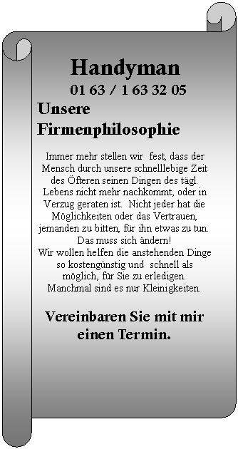 Horizontaler Bildlauf: Handyman  01 63 / 1 63 32 05 Unsere Firmenphilosophie    Immer mehr stellen wir  fest, dass der  Mensch durch unsere schnelllebige Zeit des Öfteren seinen Dingen des tägl. Lebens nicht mehr nachkommt, oder in Verzug geraten ist.  Nicht jeder hat die Möglichkeiten oder das Vertrauen,  jemanden zu bitten, für ihn etwas zu tun.   Das muss sich ändern!   Wir wollen helfen die anstehenden Dinge so kostengünstig und  schnell als möglich, für Sie zu erledigen.   Manchmal sind es nur Kleinigkeiten.    Vereinbaren Sie mit mir einen Termin.      